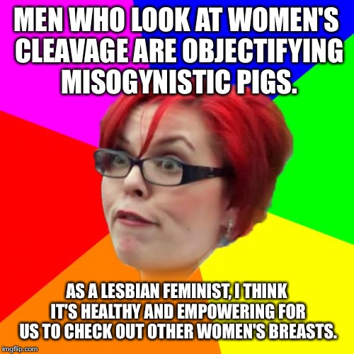 angry feminist | MEN WHO LOOK AT WOMEN'S CLEAVAGE ARE OBJECTIFYING MISOGYNISTIC PIGS. AS A LESBIAN FEMINIST, I THINK IT'S HEALTHY AND EMPOWERING FOR US TO CHECK OUT OTHER WOMEN'S BREASTS. | image tagged in angry feminist | made w/ Imgflip meme maker