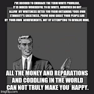 Kill Yourself Guy Meme | I'VE DECIDED TO EMBRACE THE TERM WHITE PRIVILEGE. IT IS INDEED WONDERFUL TO BE WHITE. HOWEVER DO NOT ALLOW  MY WHITENESS DETER YOU FROM OBTAINING YOUR OWN ETHNICITY'S GREATNESS. PROVE HOW GREAT YOUR PEOPLE ARE BY  YOUR OWN  ACHIEVEMENTS. NOT BY ATTEMPTING TO DEVALUE MINE. ALL THE MONEY AND REPARATIONS AND CODDLING IN THE WORLD CAN NOT TRULY MAKE YOU  HAPPY. | image tagged in memes,kill yourself guy | made w/ Imgflip meme maker