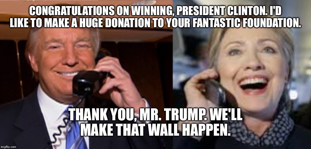 Trump congratulates Clinton | CONGRATULATIONS ON WINNING, PRESIDENT CLINTON. I'D LIKE TO MAKE A HUGE DONATION TO YOUR FANTASTIC FOUNDATION. THANK YOU, MR. TRUMP. WE'LL MAKE THAT WALL HAPPEN. | image tagged in hillary clinton,hillary clinton 2016,donald trump,trump,clinton foundation,congratulations | made w/ Imgflip meme maker