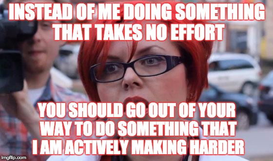 When a girl says "Nothing is Wrong" then gets mad when you don't try to make her tell you.  It's lose lose, really. | INSTEAD OF ME DOING SOMETHING THAT TAKES NO EFFORT; YOU SHOULD GO OUT OF YOUR WAY TO DO SOMETHING THAT I AM ACTIVELY MAKING HARDER | image tagged in angry feminist,memes,female logix,girls,argument,stupid | made w/ Imgflip meme maker