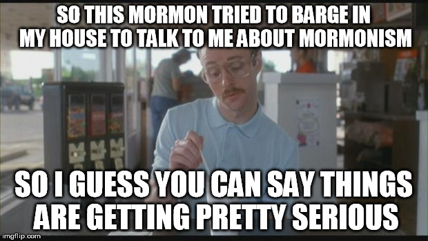 So I Guess You Can Say Things Are Getting Pretty Serious | SO THIS MORMON TRIED TO BARGE IN MY HOUSE TO TALK TO ME ABOUT MORMONISM; SO I GUESS YOU CAN SAY THINGS ARE GETTING PRETTY SERIOUS | image tagged in so i guess you can say things are getting pretty serious | made w/ Imgflip meme maker