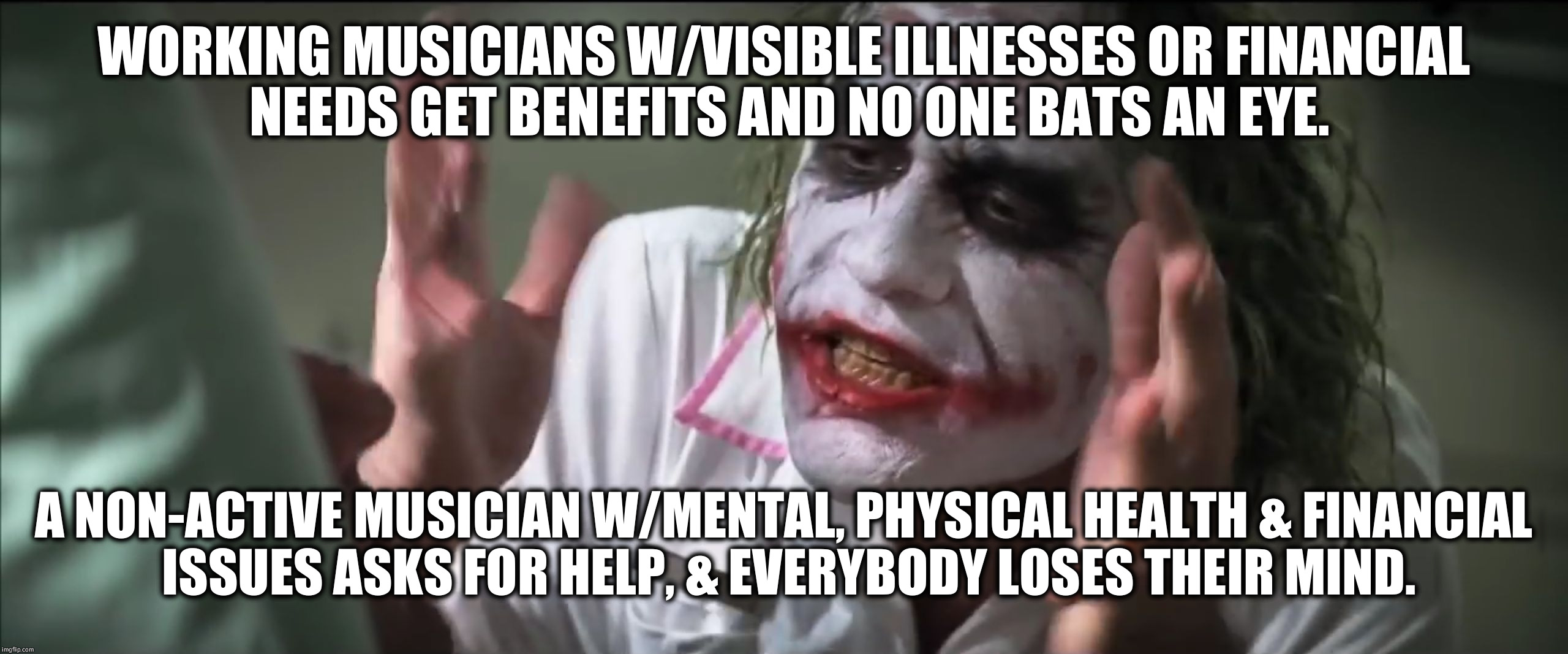 The life of a local, non-active (not by choice) musician w/Mental, Physical & Financial needs, when asking for a little help. | WORKING MUSICIANS W/VISIBLE ILLNESSES OR FINANCIAL NEEDS GET BENEFITS AND NO ONE BATS AN EYE. A NON-ACTIVE MUSICIAN W/MENTAL, PHYSICAL HEALTH & FINANCIAL ISSUES ASKS FOR HELP, & EVERYBODY LOSES THEIR MIND. | image tagged in dark knight joker harvey dent hi-rez | made w/ Imgflip meme maker