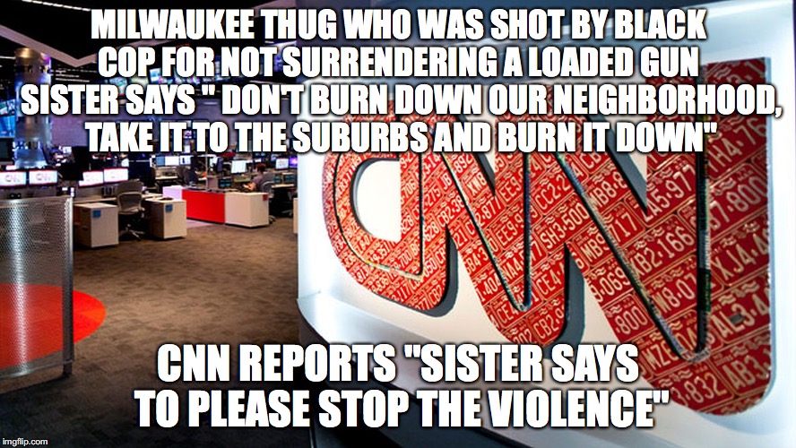 cnn | MILWAUKEE THUG WHO WAS SHOT BY BLACK COP FOR NOT SURRENDERING A LOADED GUN  SISTER SAYS " DON'T BURN DOWN OUR NEIGHBORHOOD, TAKE IT TO THE SUBURBS AND BURN IT DOWN"; CNN REPORTS "SISTER SAYS TO PLEASE STOP THE VIOLENCE" | image tagged in cnn | made w/ Imgflip meme maker