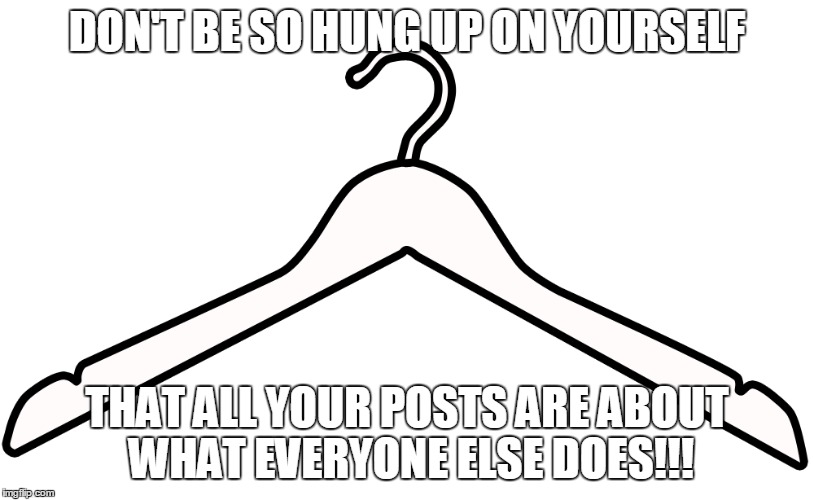 hung up on yourself | DON'T BE SO HUNG UP ON YOURSELF; THAT ALL YOUR POSTS ARE ABOUT WHAT EVERYONE ELSE DOES!!! | image tagged in hungry,don't worry bro,go fuck yourself,yourself,posts | made w/ Imgflip meme maker