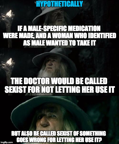 Hypothetically.
I couldn't find a good template, so i used this.  Might make my own next time. | HYPOTHETICALLY; IF A MALE-SPECIFIC MEDICATION WERE MADE, AND A WOMAN WHO IDENTIFIED AS MALE WANTED TO TAKE IT; THE DOCTOR WOULD BE CALLED SEXIST FOR NOT LETTING HER USE IT; BUT ALSO BE CALLED SEXIST OF SOMETHING GOES WRONG FOR LETTING HER USE IT? | image tagged in memes,confused gandalf,transgender,sexist,doctor,stupid | made w/ Imgflip meme maker