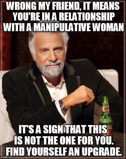 The Most Interesting Man In The World Meme | WRONG MY FRIEND, IT MEANS YOU'RE IN A RELATIONSHIP WITH A MANIPULATIVE WOMAN IT'S A SIGN THAT THIS IS NOT THE ONE FOR YOU. FIND YOURSELF AN  | image tagged in memes,the most interesting man in the world | made w/ Imgflip meme maker