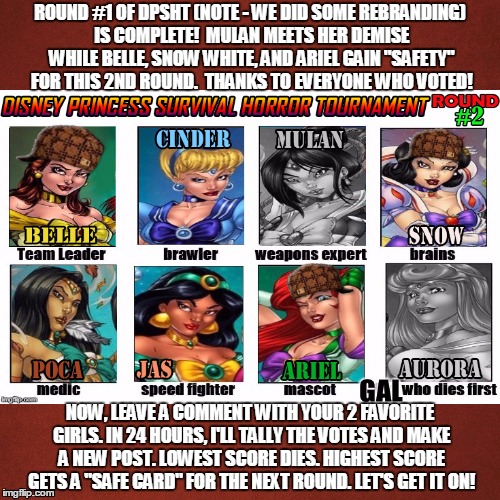 Welcome to DPSHT - Round #2! Vote for Your Favorite Girls Now! | ROUND #1 OF DPSHT (NOTE - WE DID SOME REBRANDING) IS COMPLETE!  MULAN MEETS HER DEMISE WHILE BELLE, SNOW WHITE, AND ARIEL GAIN "SAFETY" FOR THIS 2ND ROUND.  THANKS TO EVERYONE WHO VOTED! NOW, LEAVE A COMMENT WITH YOUR 2 FAVORITE GIRLS. IN 24 HOURS, I'LL TALLY THE VOTES AND MAKE A NEW POST. LOWEST SCORE DIES. HIGHEST SCORE GETS A "SAFE CARD" FOR THE NEXT ROUND. LET'S GET IT ON! | image tagged in memes,disney,princesses,my zombie apocalypse team,tournament,survivor | made w/ Imgflip meme maker