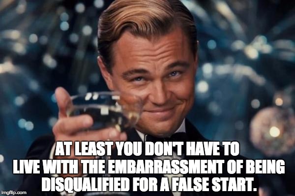 Leonardo Dicaprio Cheers Meme | AT LEAST YOU DON'T HAVE TO LIVE WITH THE EMBARRASSMENT OF BEING DISQUALIFIED FOR A FALSE START. | image tagged in memes,leonardo dicaprio cheers | made w/ Imgflip meme maker