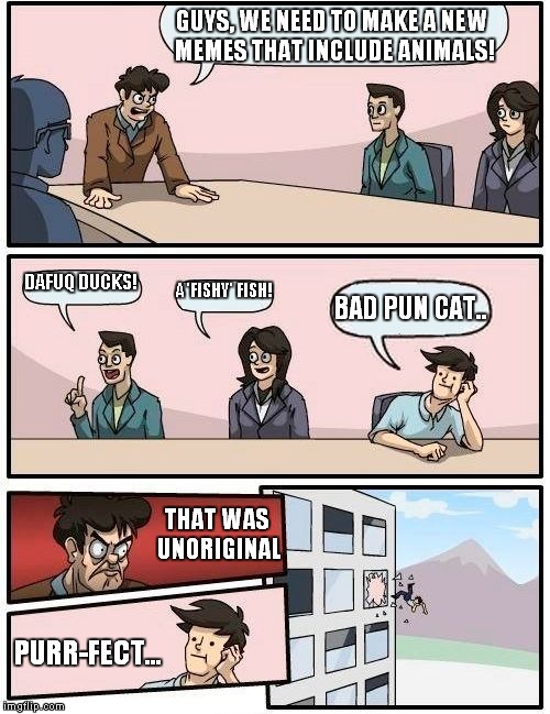 Boardroom Meeting Suggestion | GUYS, WE NEED TO MAKE A NEW MEMES THAT INCLUDE ANIMALS! DAFUQ DUCKS! A 'FISHY' FISH! BAD PUN CAT.. THAT WAS UNORIGINAL; PURR-FECT... | image tagged in memes,boardroom meeting suggestion | made w/ Imgflip meme maker