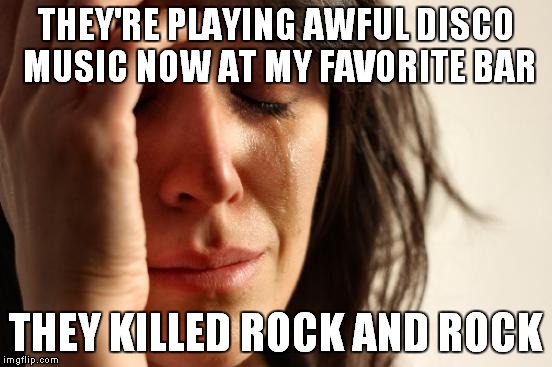 First World Problems Meme | THEY'RE PLAYING AWFUL DISCO MUSIC NOW AT MY FAVORITE BAR THEY KILLED ROCK AND ROCK | image tagged in memes,first world problems | made w/ Imgflip meme maker