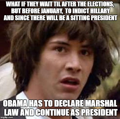 Obama's Plan already in action | WHAT IF THEY WAIT TIL AFTER THE ELECTIONS, BUT BEFORE JANUARY,  TO INDICT HILLARY AND SINCE THERE WILL BE A SITTING PRESIDENT; OBAMA HAS TO DECLARE MARSHAL LAW AND CONTINUE AS PRESIDENT | image tagged in memes,conspiracy keanu,barack obama,hillary lies | made w/ Imgflip meme maker