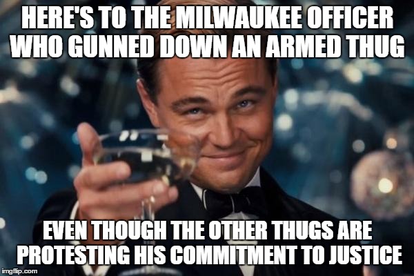 uneducated fools | HERE'S TO THE MILWAUKEE OFFICER WHO GUNNED DOWN AN ARMED THUG; EVEN THOUGH THE OTHER THUGS ARE PROTESTING HIS COMMITMENT TO JUSTICE | image tagged in memes,leonardo dicaprio cheers,black lives matter | made w/ Imgflip meme maker