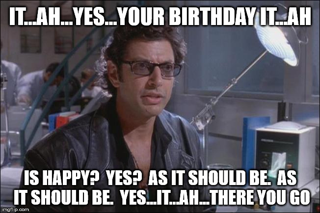 Dr. Ian Malcom (Jeff Goldblum) | IT...AH...YES...YOUR BIRTHDAY IT...AH; IS HAPPY?  YES?  AS IT SHOULD BE.  AS IT SHOULD BE.  YES...IT...AH...THERE YOU GO | image tagged in dr ian malcom jeff goldblum | made w/ Imgflip meme maker