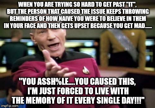 Picard Wtf | WHEN YOU ARE TRYING SO HARD TO GET PAST "IT", BUT THE PERSON THAT CAUSED THE ISSUE KEEPS THROWING REMINDERS OF HOW NAIVE YOU WERE TO BELIEVE IN THEM IN YOUR FACE AND THEN GETS UPSET BECAUSE YOU GET MAD...... "YOU ASSH%LE....YOU CAUSED THIS, I'M JUST FORCED TO LIVE WITH THE MEMORY OF IT EVERY SINGLE DAY!!!" | image tagged in memes,picard wtf | made w/ Imgflip meme maker