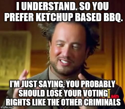 Ancient Aliens | I UNDERSTAND. SO YOU PREFER KETCHUP BASED BBQ. I'M JUST SAYING, YOU PROBABLY SHOULD LOSE YOUR VOTING RIGHTS LIKE THE OTHER CRIMINALS | image tagged in memes,ancient aliens | made w/ Imgflip meme maker