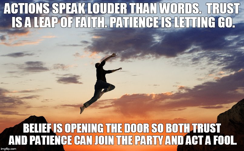 ACTIONS SPEAK LOUDER THAN WORDS.  TRUST IS A LEAP OF FAITH. PATIENCE IS LETTING GO. BELIEF IS OPENING THE DOOR SO BOTH TRUST AND PATIENCE CAN JOIN THE PARTY AND ACT A FOOL. | image tagged in real life,the truth,trust,patience,action,believe | made w/ Imgflip meme maker
