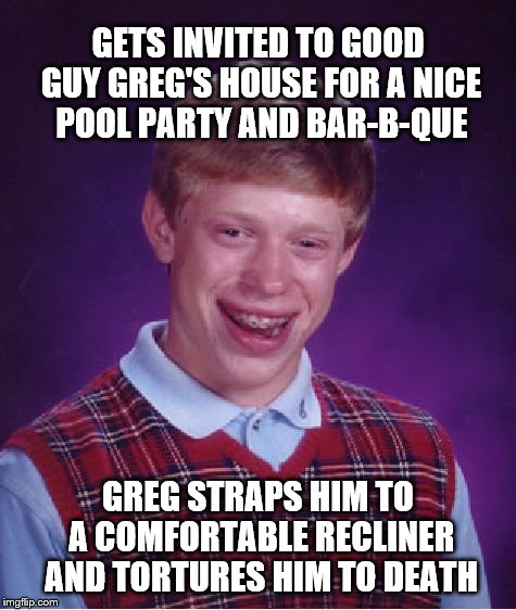 Bad Luck Brian Meme | GETS INVITED TO GOOD GUY GREG'S HOUSE FOR A NICE POOL PARTY AND BAR-B-QUE; GREG STRAPS HIM TO A COMFORTABLE RECLINER AND TORTURES HIM TO DEATH | image tagged in memes,bad luck brian | made w/ Imgflip meme maker