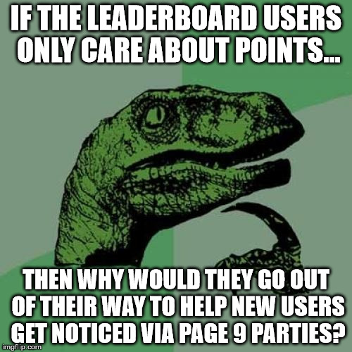 Some food for thought. | IF THE LEADERBOARD USERS ONLY CARE ABOUT POINTS... THEN WHY WOULD THEY GO OUT OF THEIR WAY TO HELP NEW USERS GET NOTICED VIA PAGE 9 PARTIES? | image tagged in memes,philosoraptor,aegis_runestone,points are pointless,have fun,stop whining | made w/ Imgflip meme maker