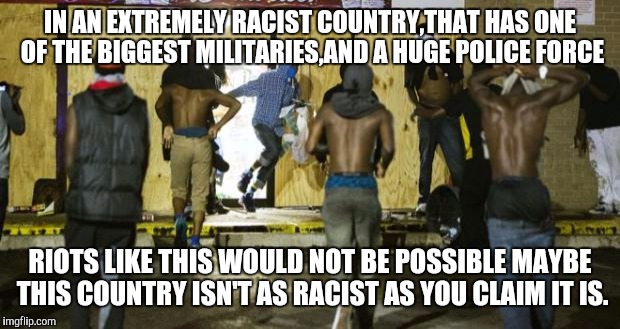 FERGUSON RIOTS | IN AN EXTREMELY RACIST COUNTRY,THAT HAS ONE OF THE BIGGEST MILITARIES,AND A HUGE POLICE FORCE; RIOTS LIKE THIS WOULD NOT BE POSSIBLE MAYBE THIS COUNTRY ISN'T AS RACIST AS YOU CLAIM IT IS. | image tagged in ferguson riots,riots | made w/ Imgflip meme maker