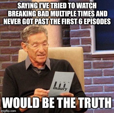 Maury Lie Detector Meme | SAYING I'VE TRIED TO WATCH BREAKING BAD MULTIPLE TIMES AND NEVER GOT PAST THE FIRST 6 EPISODES WOULD BE THE TRUTH | image tagged in memes,maury lie detector | made w/ Imgflip meme maker