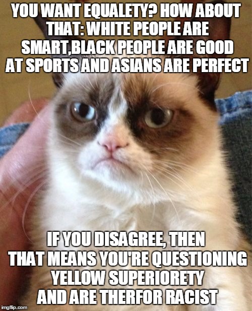 Grumpy Cat Meme | YOU WANT EQUALETY? HOW ABOUT THAT: WHITE PEOPLE ARE SMART,BLACK PEOPLE ARE GOOD AT SPORTS AND ASIANS ARE PERFECT; IF YOU DISAGREE, THEN THAT MEANS YOU'RE QUESTIONING YELLOW SUPERIORETY AND ARE THERFOR RACIST | image tagged in memes,grumpy cat | made w/ Imgflip meme maker