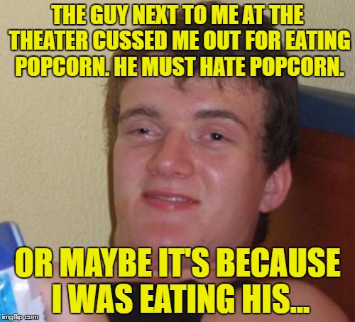 im just not sure... | THE GUY NEXT TO ME AT THE THEATER CUSSED ME
OUT FOR EATING POPCORN. HE MUST HATE POPCORN. OR MAYBE IT'S BECAUSE I WAS EATING HIS... | image tagged in memes,10 guy | made w/ Imgflip meme maker