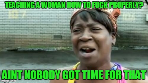 Ain't Nobody Got Time For That Meme | TEACHING A WOMAN HOW TO F**K PROPERLY? AINT NOBODY GOT TIME FOR THAT | image tagged in memes,aint nobody got time for that | made w/ Imgflip meme maker