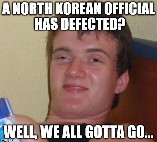 He's right you know | A NORTH KOREAN OFFICIAL HAS DEFECTED? WELL, WE ALL GOTTA GO... | image tagged in memes,10 guy,north korea,politics | made w/ Imgflip meme maker