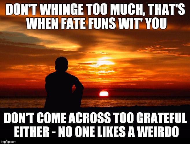 Gratitude | DON'T WHINGE TOO MUCH, THAT'S WHEN FATE FUNS WIT' YOU; DON'T COME ACROSS TOO GRATEFUL EITHER - NO ONE LIKES A WEIRDO | image tagged in gratitude | made w/ Imgflip meme maker