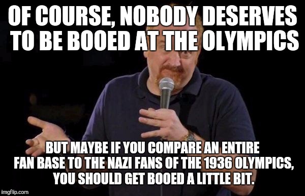 Louis ck but maybe | OF COURSE, NOBODY DESERVES TO BE BOOED AT THE OLYMPICS; BUT MAYBE IF YOU COMPARE AN ENTIRE FAN BASE TO THE NAZI FANS OF THE 1936 OLYMPICS, YOU SHOULD GET BOOED A LITTLE BIT. | image tagged in louis ck but maybe,AdviceAnimals | made w/ Imgflip meme maker