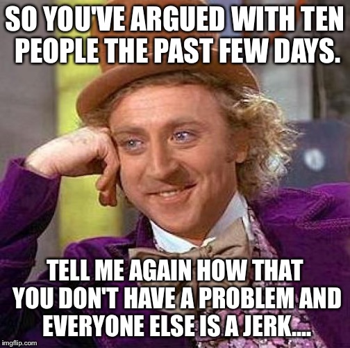 Creepy Condescending Wonka | SO YOU'VE ARGUED WITH TEN PEOPLE THE PAST FEW DAYS. TELL ME AGAIN HOW THAT YOU DON'T HAVE A PROBLEM AND EVERYONE ELSE IS A JERK.... | image tagged in memes,creepy condescending wonka | made w/ Imgflip meme maker