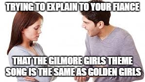 TRYING TO EXPLAIN TO YOUR FIANCE; THAT THE GILMORE GIRLS THEME SONG IS THE SAME AS GOLDEN GIRLS | image tagged in gilmore girls,golden girls | made w/ Imgflip meme maker