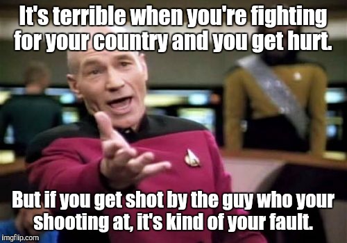 Picard Wtf | It's terrible when you're fighting for your country and you get hurt. But if you get shot by the guy who your shooting at, it's kind of your fault. | image tagged in memes,picard wtf | made w/ Imgflip meme maker