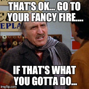 THAT'S OK... GO TO YOUR FANCY FIRE.... IF THAT'S WHAT YOU GOTTA DO... | made w/ Imgflip meme maker