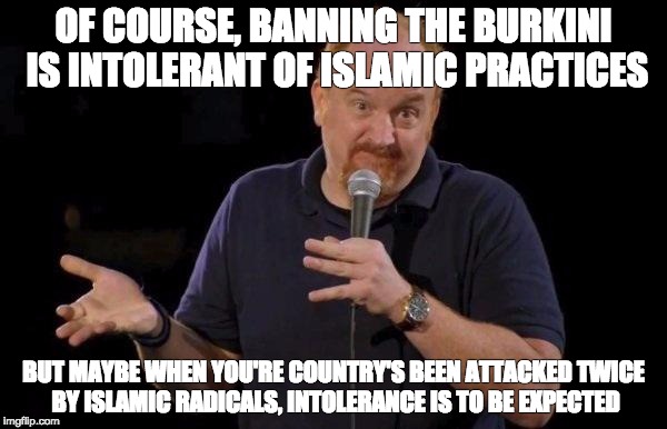 Louis ck but maybe |  OF COURSE, BANNING THE BURKINI IS INTOLERANT OF ISLAMIC PRACTICES; BUT MAYBE WHEN YOU'RE COUNTRY'S BEEN ATTACKED TWICE BY ISLAMIC RADICALS, INTOLERANCE IS TO BE EXPECTED | image tagged in louis ck but maybe,AdviceAnimals | made w/ Imgflip meme maker