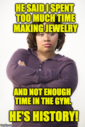 Angry Woman | HE SAID I SPENT TOO MUCH TIME MAKING JEWELRY; AND NOT ENOUGH TIME IN THE GYM. HE'S HISTORY! | image tagged in angry woman | made w/ Imgflip meme maker