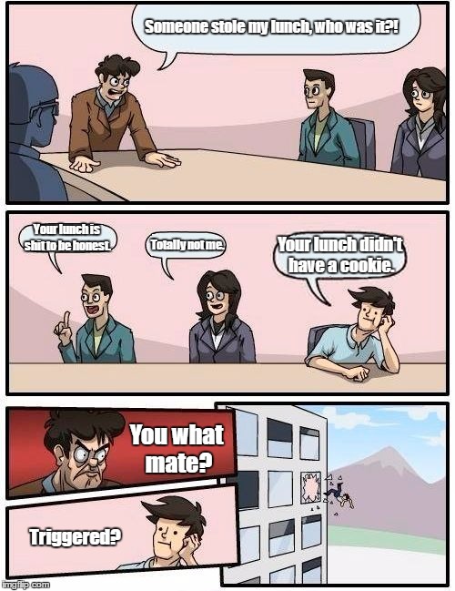 Boardroom Meeting Suggestion Meme | Someone stole my lunch, who was it?! Your lunch is shit to be honest. Your lunch didn't have a cookie. Totally not me. You what mate? Triggered? | image tagged in memes,boardroom meeting suggestion | made w/ Imgflip meme maker