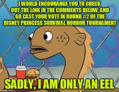 A D V E R T I S E M E N T | I WOULD ENCOURANGE YOU TO CHECK OUT THE LINK IN THE COMMENTS BELOW, AND GO CAST YOUR VOTE IN ROUND #2 OF THE DISNEY PRINCESS SURVIVAL HORROR TOURNAMENT; SADLY, I AM ONLY AN EEL | image tagged in memes,sadly i am only an eel,disney,princesses,my zombie apocalypse team,tournament | made w/ Imgflip meme maker