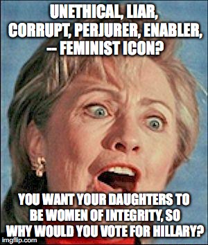 Ugly Hillary Clinton | UNETHICAL, LIAR, CORRUPT, PERJURER, ENABLER, -- FEMINIST ICON? YOU WANT YOUR DAUGHTERS TO BE WOMEN OF INTEGRITY, SO WHY WOULD YOU VOTE FOR HILLARY? | image tagged in ugly hillary clinton | made w/ Imgflip meme maker