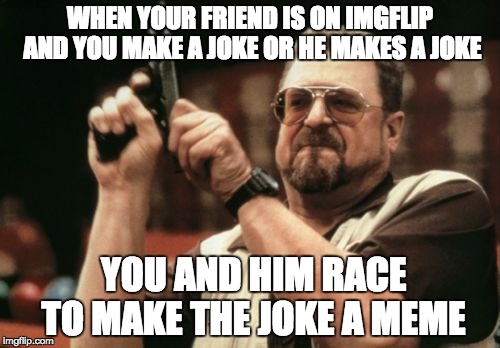 I'm looking at you ProCrow | WHEN YOUR FRIEND IS ON IMGFLIP AND YOU MAKE A JOKE OR HE MAKES A JOKE; YOU AND HIM RACE TO MAKE THE JOKE A MEME | image tagged in memes,am i the only one around here,friends,jokes,rivalry,race | made w/ Imgflip meme maker