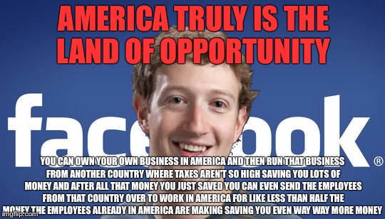 America Unfriended  | AMERICA TRULY IS THE LAND OF OPPORTUNITY; YOU CAN OWN YOUR OWN BUSINESS IN AMERICA AND THEN RUN THAT BUSINESS FROM ANOTHER COUNTRY WHERE TAXES AREN'T SO HIGH SAVING YOU LOTS OF MONEY AND AFTER ALL THAT MONEY YOU JUST SAVED YOU CAN EVEN SEND THE EMPLOYEES FROM THAT COUNTRY OVER TO WORK IN AMERICA FOR LIKE LESS THAN HALF THE MONEY THE EMPLOYEES ALREADY IN AMERICA ARE MAKING SAVING YOU EVEN WAY WAY MORE MONEY | image tagged in facebook,mark zuckerberg,open borders,george soros,political meme,athiest | made w/ Imgflip meme maker