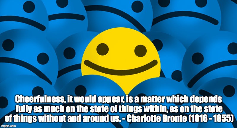 Cheerfulness | Cheerfulness, it would appear, is a matter which depends fully as much on the state of things within, as on the state of things without and around us. - Charlotte Bronte (1816 - 1855) | image tagged in cheerfulness | made w/ Imgflip meme maker