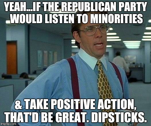 That Would Be Great Meme | YEAH...IF THE REPUBLICAN PARTY WOULD LISTEN TO MINORITIES & TAKE POSITIVE ACTION, THAT'D BE GREAT. DIPSTICKS. | image tagged in memes,that would be great | made w/ Imgflip meme maker