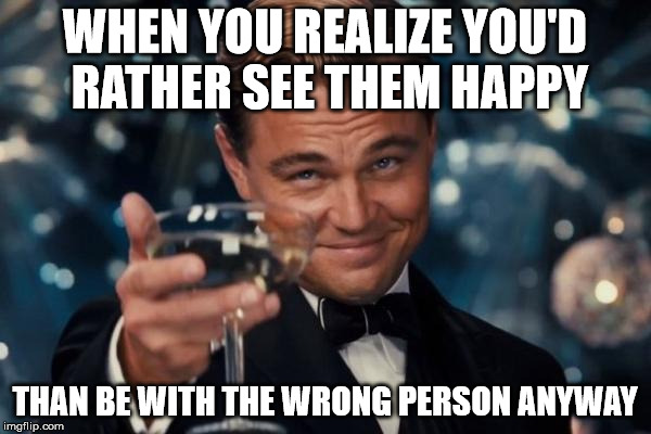 Leonardo Dicaprio Cheers Meme | WHEN YOU REALIZE YOU'D RATHER SEE THEM HAPPY THAN BE WITH THE WRONG PERSON ANYWAY | image tagged in memes,leonardo dicaprio cheers | made w/ Imgflip meme maker