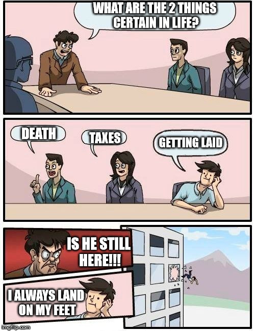 Boardroom Meeting Suggestion | WHAT ARE THE 2 THINGS CERTAIN IN LIFE? DEATH; GETTING LAID; TAXES; IS HE STILL HERE!!! I ALWAYS LAND ON MY FEET | image tagged in memes,boardroom meeting suggestion | made w/ Imgflip meme maker