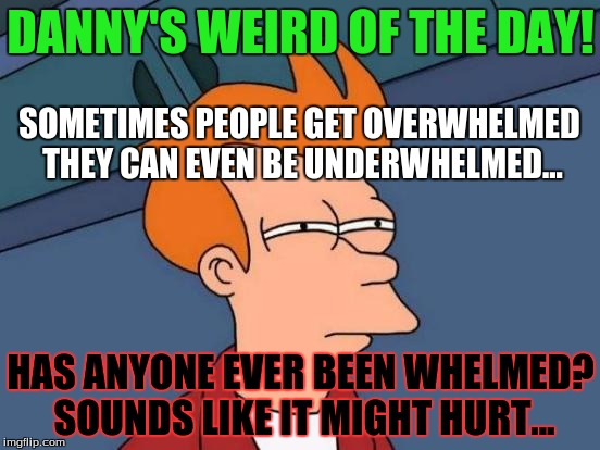Futurama Fry Meme | DANNY'S WEIRD OF THE DAY! SOMETIMES PEOPLE GET OVERWHELMED THEY CAN EVEN BE UNDERWHELMED... HAS ANYONE EVER BEEN WHELMED? SOUNDS LIKE IT MIGHT HURT... | image tagged in memes,futurama fry | made w/ Imgflip meme maker