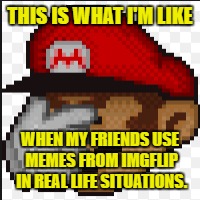 Memes in THE REAL WORLD! | THIS IS WHAT I'M LIKE; WHEN MY FRIENDS USE MEMES FROM IMGFLIP IN REAL LIFE SITUATIONS. | image tagged in imgflip,mario,facepalm,real life | made w/ Imgflip meme maker