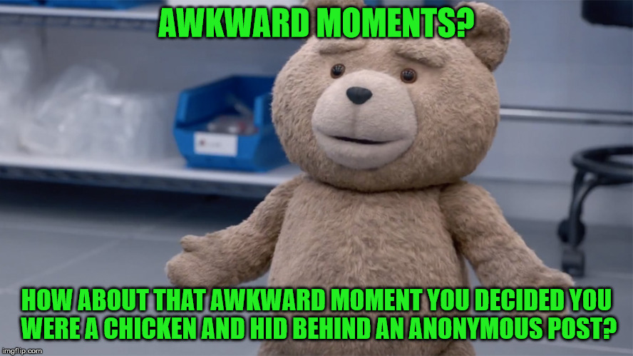AWKWARD MOMENTS? HOW ABOUT THAT AWKWARD MOMENT YOU DECIDED YOU WERE A CHICKEN AND HID BEHIND AN ANONYMOUS POST? | image tagged in ted question | made w/ Imgflip meme maker