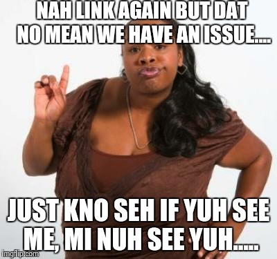 sassy black woman | NAH LINK AGAIN BUT DAT NO MEAN WE HAVE AN ISSUE.... JUST KNO SEH IF YUH SEE ME, MI NUH SEE YUH..... | image tagged in sassy black woman | made w/ Imgflip meme maker