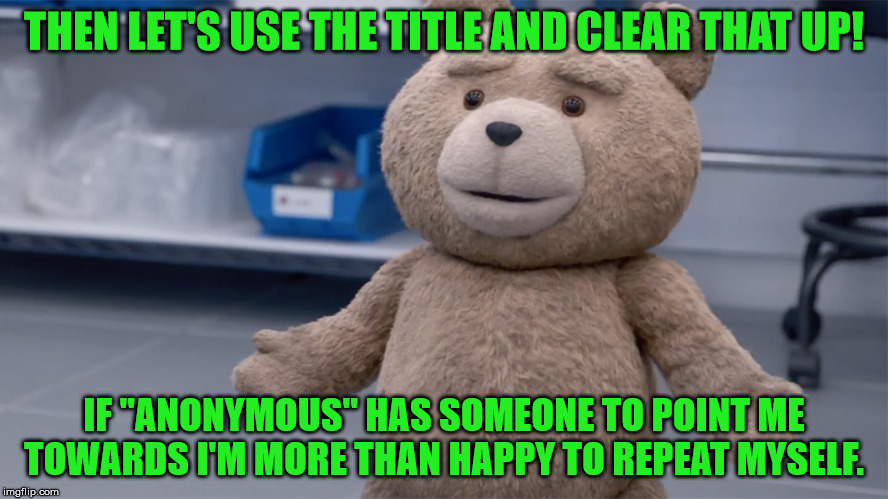THEN LET'S USE THE TITLE AND CLEAR THAT UP! IF "ANONYMOUS" HAS SOMEONE TO POINT ME TOWARDS I'M MORE THAN HAPPY TO REPEAT MYSELF. | image tagged in ted question | made w/ Imgflip meme maker